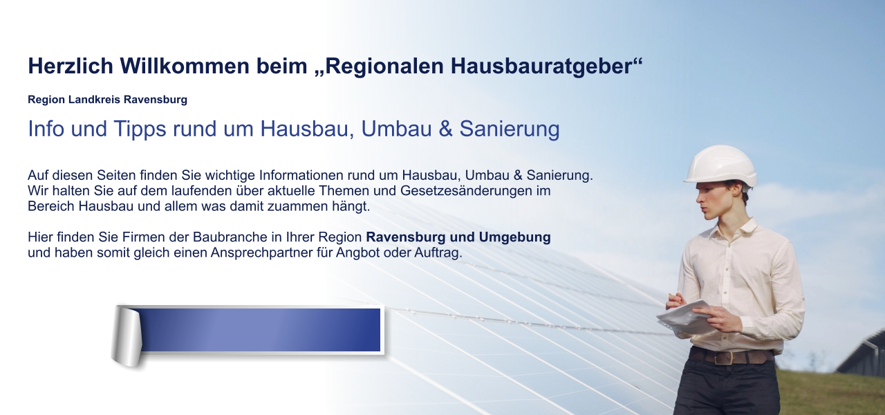 Herzlich Willkommen beim „Regionalen Hausbauratgeber“  Region Landkreis Ravensburg Info und Tipps rund um Hausbau, Umbau & Sanierung  Auf diesen Seiten finden Sie wichtige Informationen rund um Hausbau, Umbau & Sanierung. Wir halten Sie auf dem laufenden über aktuelle Themen und Gesetzesänderungen im  Bereich Hausbau und allem was damit zuammen hängt.  Hier finden Sie Firmen der Baubranche in Ihrer Region Ravensburg und Umgebung und haben somit gleich einen Ansprechpartner für Angbot oder Auftrag.