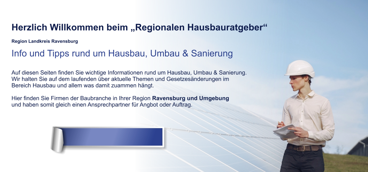 Herzlich Willkommen beim „Regionalen Hausbauratgeber“  Region Landkreis Ravensburg Info und Tipps rund um Hausbau, Umbau & Sanierung  Auf diesen Seiten finden Sie wichtige Informationen rund um Hausbau, Umbau & Sanierung. Wir halten Sie auf dem laufenden über aktuelle Themen und Gesetzesänderungen im  Bereich Hausbau und allem was damit zuammen hängt.  Hier finden Sie Firmen der Baubranche in Ihrer Region Ravensburg und Umgebung und haben somit gleich einen Ansprechpartner für Angbot oder Auftrag.